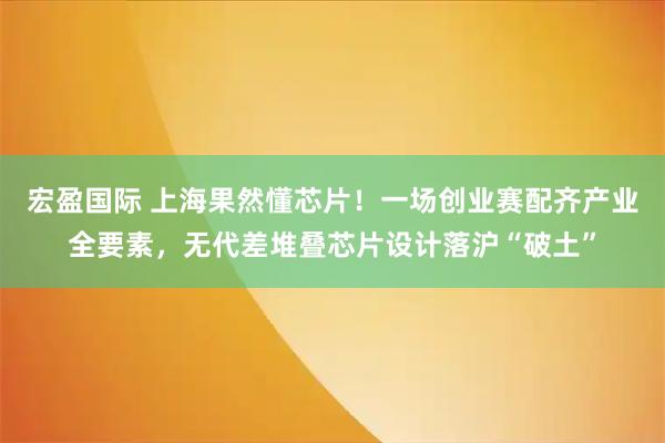 宏盈国际 上海果然懂芯片！一场创业赛配齐产业全要素，无代差堆叠芯片设计落沪“破土”