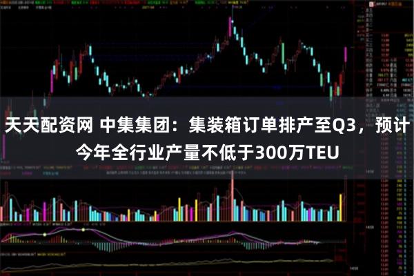 天天配资网 中集集团：集装箱订单排产至Q3，预计今年全行业产量不低于300万TEU