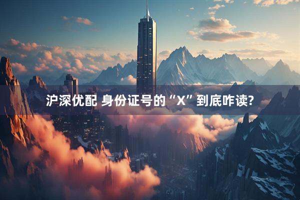 沪深优配 身份证号的“X”到底咋读?