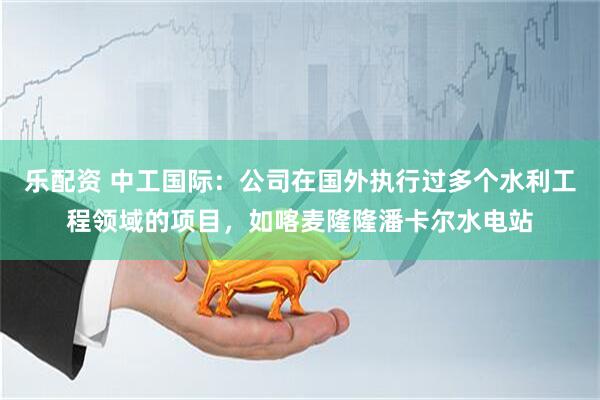 乐配资 中工国际：公司在国外执行过多个水利工程领域的项目，如喀麦隆隆潘卡尔水电站