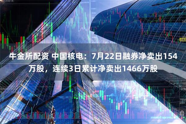 牛金所配资 中国核电：7月22日融券净卖出154万股，连续3日累计净卖出1466万股