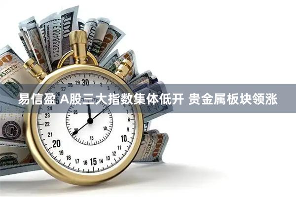 易信盈 A股三大指数集体低开 贵金属板块领涨