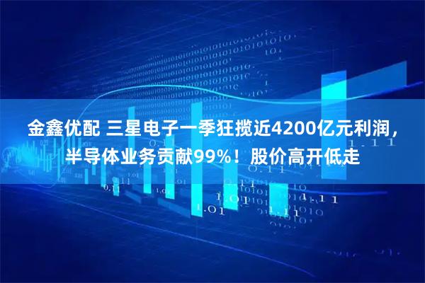 金鑫优配 三星电子一季狂揽近4200亿元利润，半导体业务贡献99%！股价高开低走