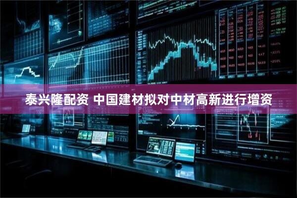 泰兴隆配资 中国建材拟对中材高新进行增资