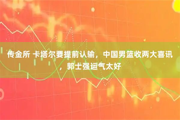 传金所 卡塔尔要提前认输，中国男篮收两大喜讯，郭士强运气太好