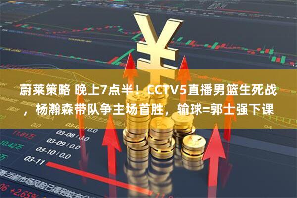 蔚莱策略 晚上7点半！CCTV5直播男篮生死战，杨瀚森带队争主场首胜，输球=郭士强下课
