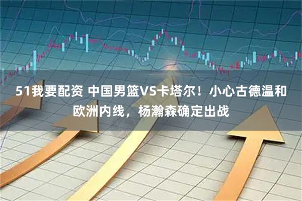 51我要配资 中国男篮VS卡塔尔！小心古德温和欧洲内线，杨瀚森确定出战